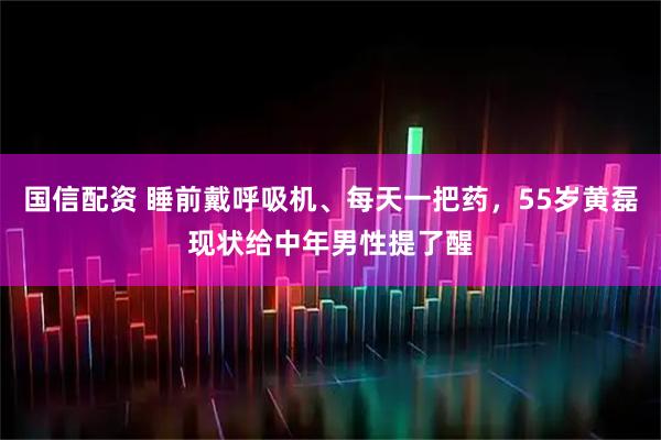 国信配资 睡前戴呼吸机、每天一把药,55岁黄磊现状给中年男性提了醒