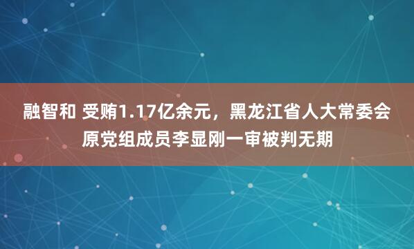 融智和 受贿1.17亿余元，黑龙江省人大常委会原党组成员李显刚一审被判无期