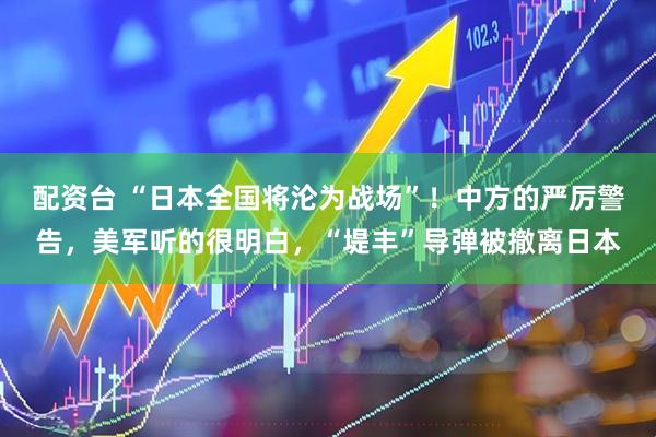 配资台 “日本全国将沦为战场”！中方的严厉警告，美军听的很明白，“堤丰”导弹被撤离日本