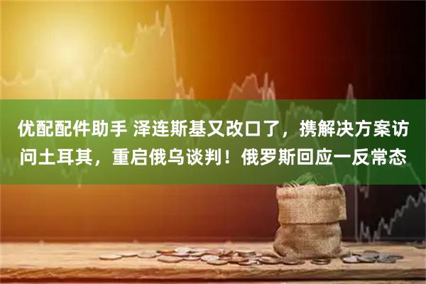 优配配件助手 泽连斯基又改口了，携解决方案访问土耳其，重启俄乌谈判！俄罗斯回应一反常态