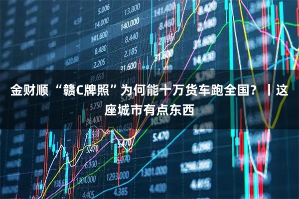 金财顺 “赣C牌照”为何能十万货车跑全国？丨这座城市有点东西