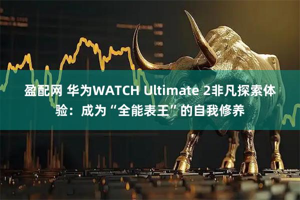 盈配网 华为WATCH Ultimate 2非凡探索体验:成为“全能表王”的自我修养