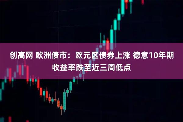 创高网 欧洲债市：欧元区债券上涨 德意10年期收益率跌至近三周低点