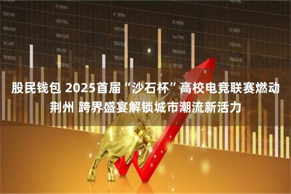 股民钱包 2025首届“沙石杯”高校电竞联赛燃动荆州 跨界盛宴解锁城市潮流新活力