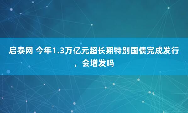 启泰网 今年1.3万亿元超长期特别国债完成发行，会增发吗