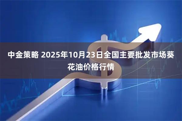 中金策略 2025年10月23日全国主要批发市场葵花油价格行情