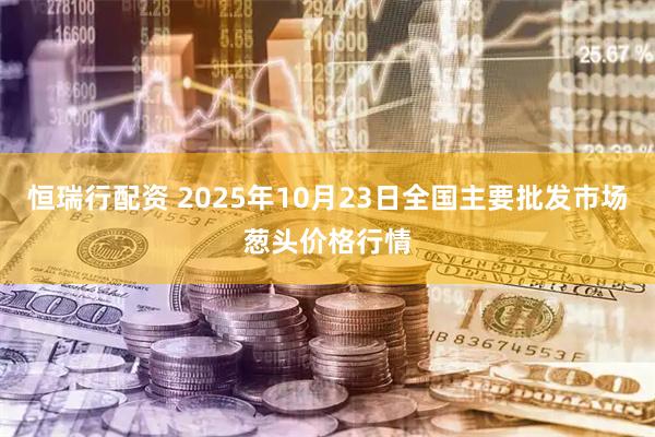 恒瑞行配资 2025年10月23日全国主要批发市场葱头价格行情