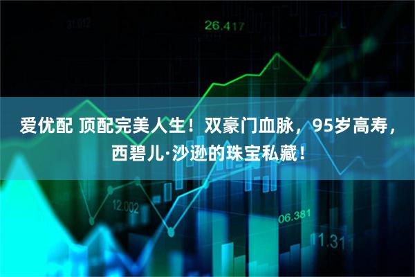 爱优配 顶配完美人生！双豪门血脉，95岁高寿，西碧儿·沙逊的珠宝私藏！