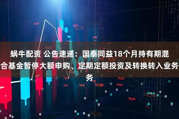蜗牛配资 公告速递:国泰同益18个月持有期混合基金暂停大额申购、定期定额投资及转换转入业务