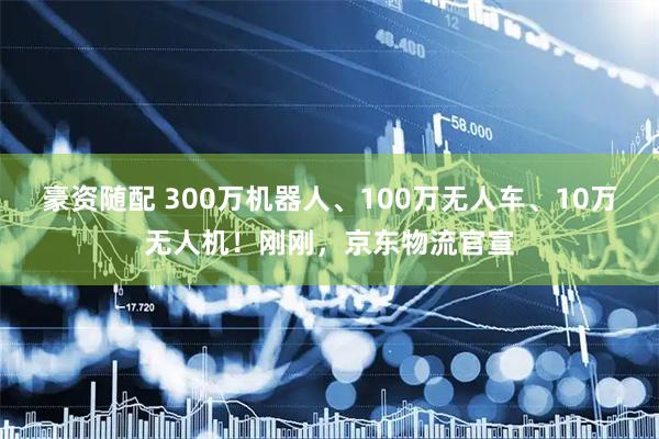 豪资随配 300万机器人、100万无人车、10万无人机！刚刚，京东物流官宣