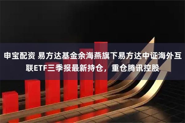 申宝配资 易方达基金余海燕旗下易方达中证海外互联ETF三季报最新持仓，重仓腾讯控股