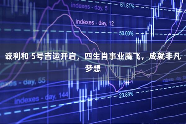 诚利和 5号吉运开启，四生肖事业腾飞，成就非凡梦想