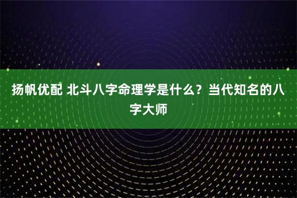 扬帆优配 北斗八字命理学是什么?当代知名的八字大师
