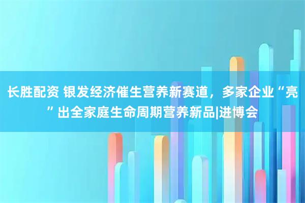 长胜配资 银发经济催生营养新赛道,多家企业“亮”出全家庭生命周期营养新品|进博会