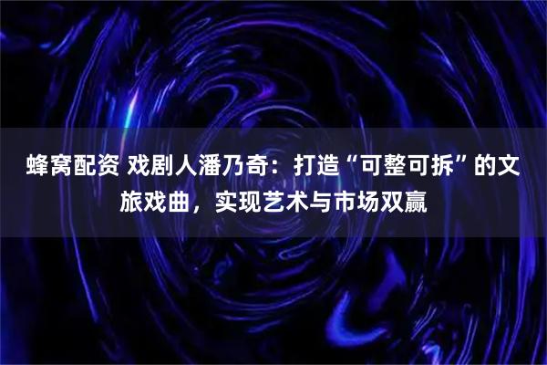 蜂窝配资 戏剧人潘乃奇:打造“可整可拆”的文旅戏曲,实现艺术与市场双赢
