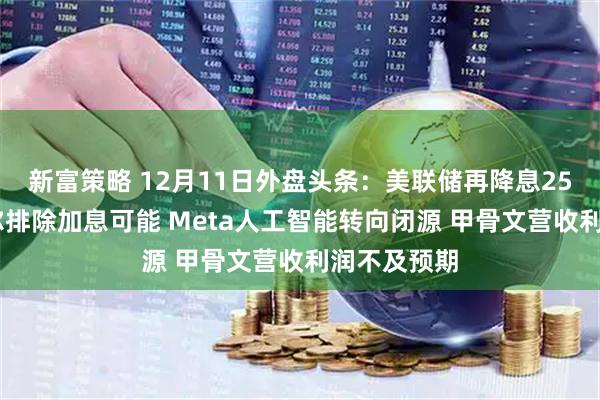 新富策略 12月11日外盘头条:美联储再降息25基点 鲍威尔排除加息可能 Meta人工智能转向闭源 甲骨文营收利润不及预期