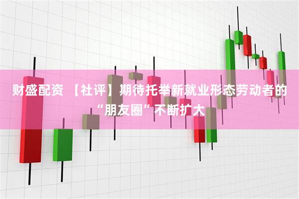 财盛配资 【社评】期待托举新就业形态劳动者的“朋友圈”不断扩大