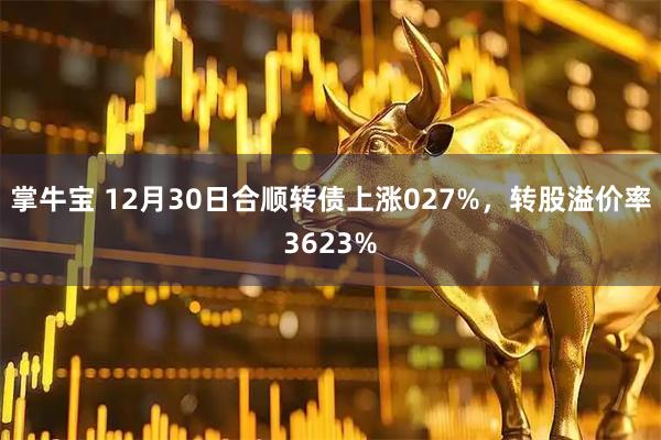掌牛宝 12月30日合顺转债上涨027%，转股溢价率3623%