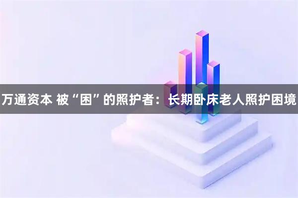 万通资本 被“困”的照护者：长期卧床老人照护困境