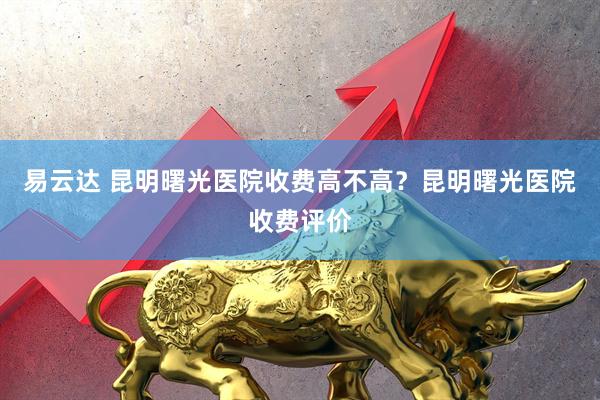 易云达 昆明曙光医院收费高不高？昆明曙光医院收费评价