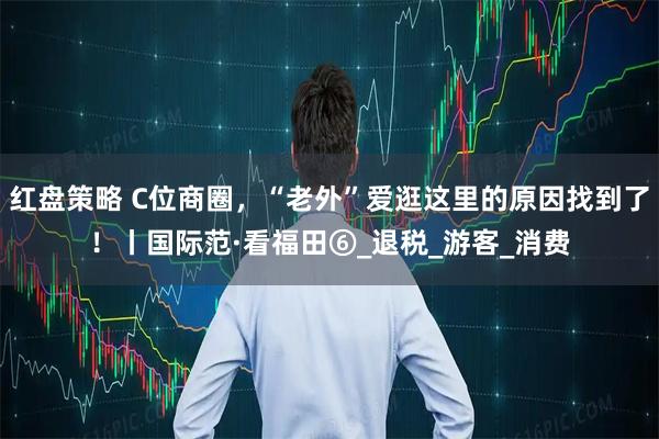 红盘策略 C位商圈，“老外”爱逛这里的原因找到了！丨国际范·看福田⑥_退税_游客_消费