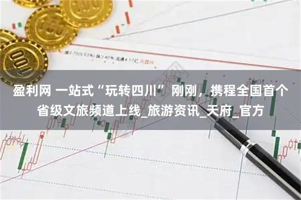 盈利网 一站式“玩转四川” 刚刚，携程全国首个省级文旅频道上线_旅游资讯_天府_官方