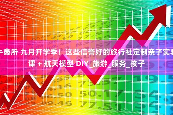 牛鑫所 九月开学季！这些信誉好的旅行社定制亲子实验课 + 航天模型 DIY_旅游_服务_孩子